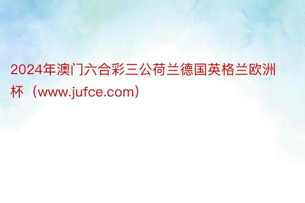 2024年澳门六合彩三公荷兰德国英格兰欧洲杯（www.jufce.com）