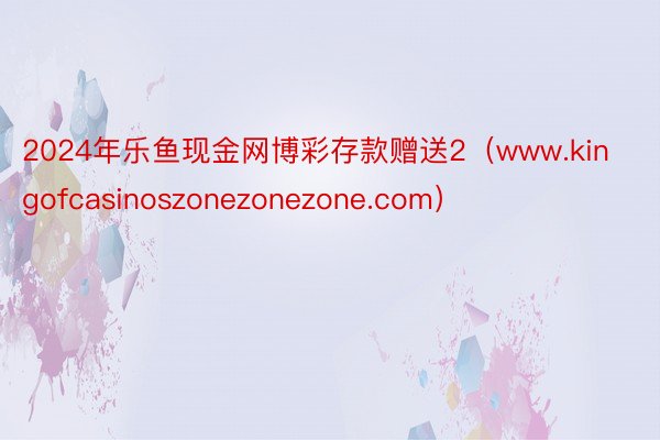 2024年乐鱼现金网博彩存款赠送2（www.kingofcasinoszonezonezone.com）