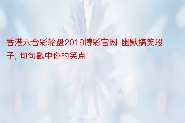 香港六合彩轮盘2018博彩官网_幽默搞笑段子, 句句戳中你的笑点