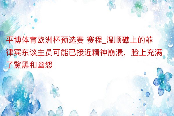 平博体育欧洲杯预选赛 赛程_温顺礁上的菲律宾东谈主员可能已接近精神崩溃，脸上充满了黧黑和幽怨