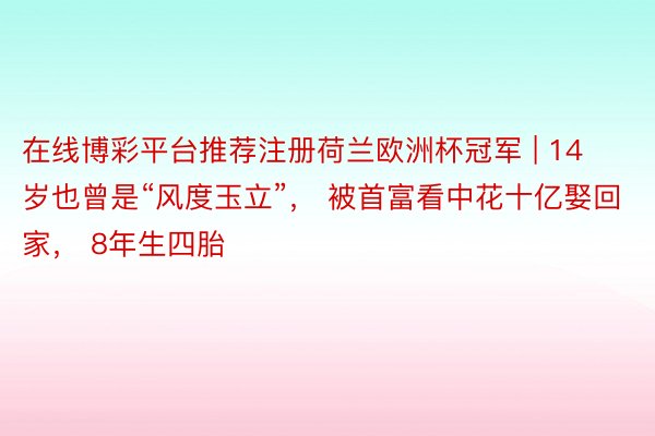 在线博彩平台推荐注册荷兰欧洲杯冠军 | 14岁也曾是“风度玉立”， 被首富看中花十亿娶回家， 8年生四胎