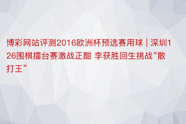 博彩网站评测2016欧洲杯预选赛用球 | 深圳126围棋擂台赛激战正酣 李获胜回生挑战“散打王”