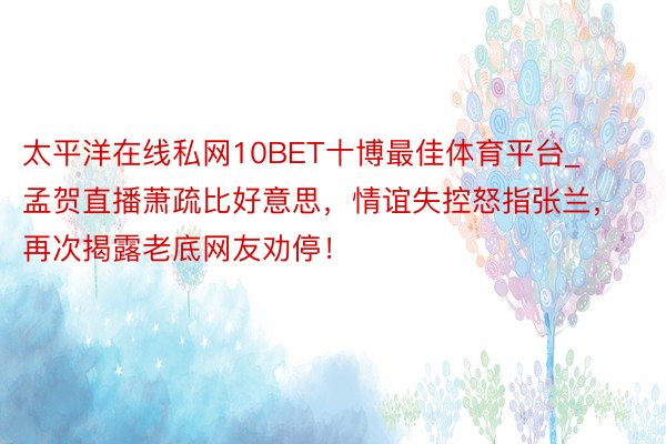 太平洋在线私网10BET十博最佳体育平台_孟贺直播萧疏比好意思，情谊失控怒指张兰，再次揭露老底网友劝停！