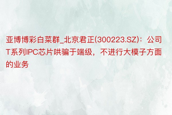 亚博博彩白菜群_北京君正(300223.SZ)：公司T系列IPC芯片哄骗于端级，不进行大模子方面的业务