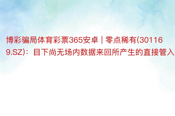 博彩骗局体育彩票365安卓 | 零点稀有(301169.SZ)：目下尚无场内数据来回所产生的直接管入