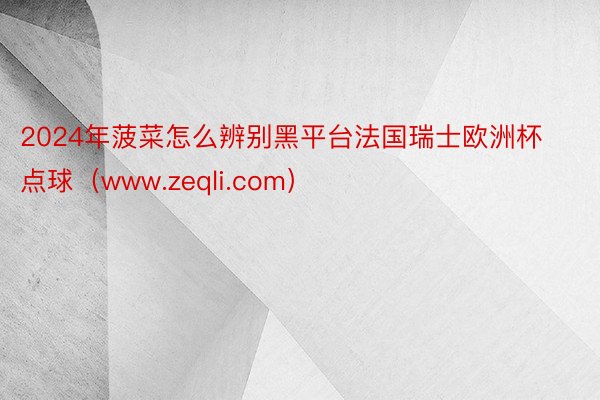 2024年菠菜怎么辨别黑平台法国瑞士欧洲杯点球（www.zeqli.com）