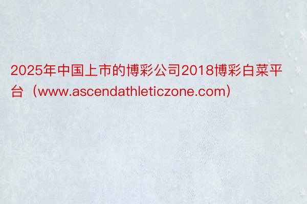 2025年中国上市的博彩公司2018博彩白菜平台（www.ascendathleticzone.com）