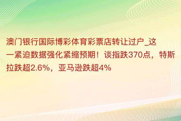 澳门银行国际博彩体育彩票店转让过户_这一紧迫数据强化紧缩预期！谈指跌370点，特斯拉跌超2.6%，亚马逊跌超4%