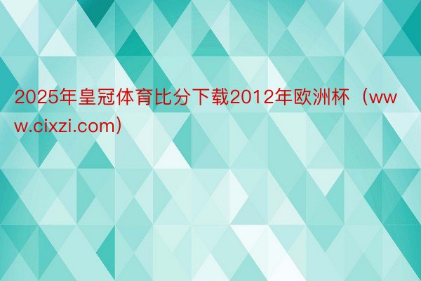 2025年皇冠体育比分下载2012年欧洲杯（www.cixzi.com）