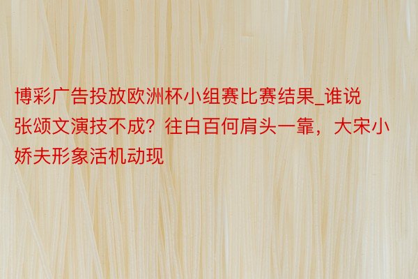 博彩广告投放欧洲杯小组赛比赛结果_谁说张颂文演技不成？往白百何肩头一靠，大宋小娇夫形象活机动现