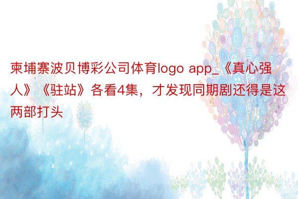 柬埔寨波贝博彩公司体育logo app_《真心强人》《驻站》各看4集，才发现同期剧还得是这两部打头