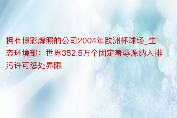 拥有博彩牌照的公司2004年欧洲杯球场_生态环境部：世界352.5万个固定羞辱源纳入排污许可惩处界限