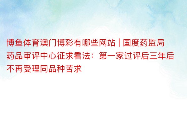 博鱼体育澳门博彩有哪些网站 | 国度药监局药品审评中心征求看法：第一家过评后三年后不再受理同品种苦求